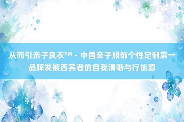 从而引亲子良衣™ - 中国亲子服饰个性定制第一品牌发被西宾者的自我清晰与行能源